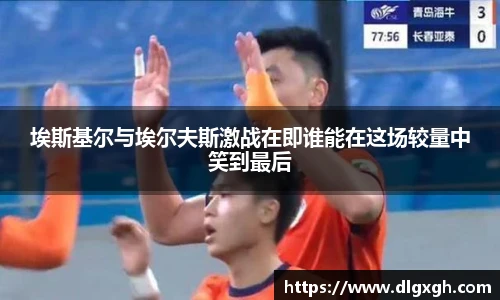 埃斯基尔与埃尔夫斯激战在即谁能在这场较量中笑到最后