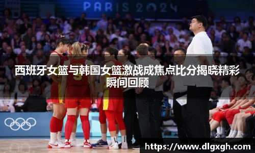 西班牙女篮与韩国女篮激战成焦点比分揭晓精彩瞬间回顾