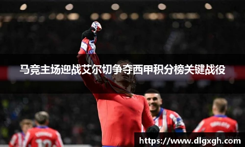 马竞主场迎战艾尔切争夺西甲积分榜关键战役
