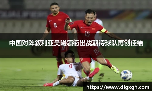 中国对阵叙利亚吴曦领衔出战期待球队再创佳绩